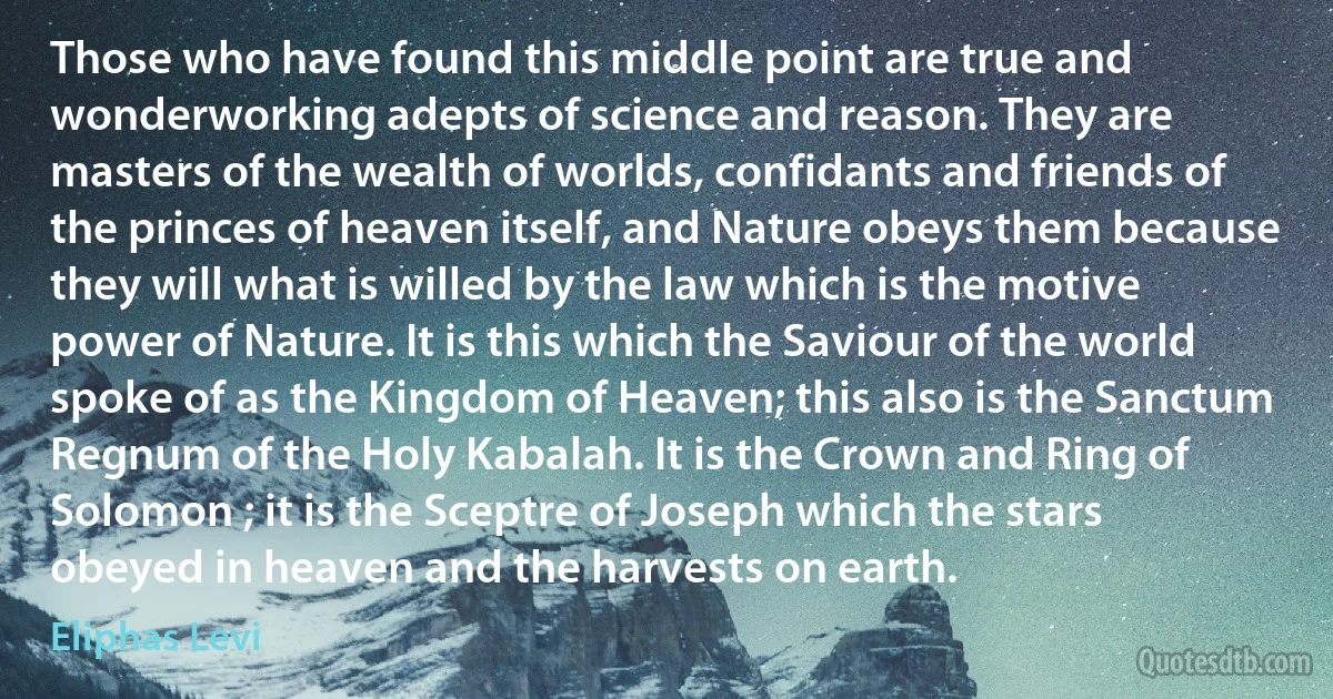 Those who have found this middle point are true and wonderworking adepts of science and reason. They are masters of the wealth of worlds, confidants and friends of the princes of heaven itself, and Nature obeys them because they will what is willed by the law which is the motive power of Nature. It is this which the Saviour of the world spoke of as the Kingdom of Heaven; this also is the Sanctum Regnum of the Holy Kabalah. It is the Crown and Ring of Solomon ; it is the Sceptre of Joseph which the stars obeyed in heaven and the harvests on earth. (Eliphas Levi)