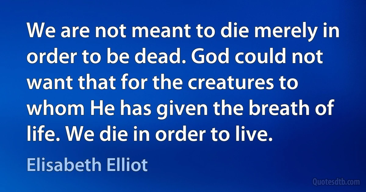 We are not meant to die merely in order to be dead. God could not want that for the creatures to whom He has given the breath of life. We die in order to live. (Elisabeth Elliot)