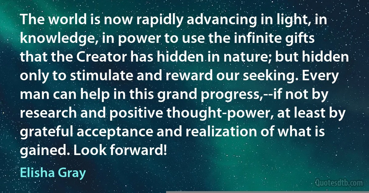 The world is now rapidly advancing in light, in knowledge, in power to use the infinite gifts that the Creator has hidden in nature; but hidden only to stimulate and reward our seeking. Every man can help in this grand progress,--if not by research and positive thought-power, at least by grateful acceptance and realization of what is gained. Look forward! (Elisha Gray)