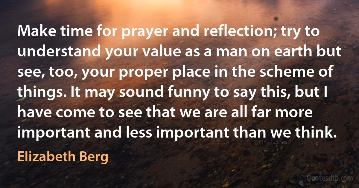 Make time for prayer and reflection; try to understand your value as a man on earth but see, too, your proper place in the scheme of things. It may sound funny to say this, but I have come to see that we are all far more important and less important than we think. (Elizabeth Berg)