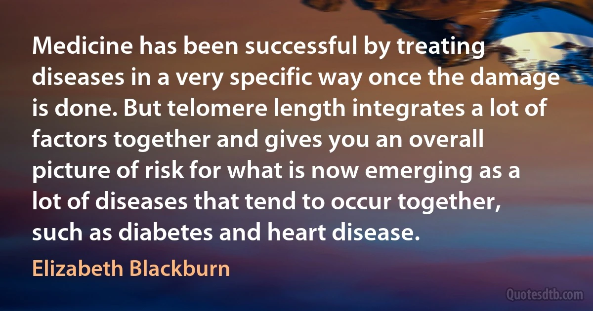 Medicine has been successful by treating diseases in a very specific way once the damage is done. But telomere length integrates a lot of factors together and gives you an overall picture of risk for what is now emerging as a lot of diseases that tend to occur together, such as diabetes and heart disease. (Elizabeth Blackburn)