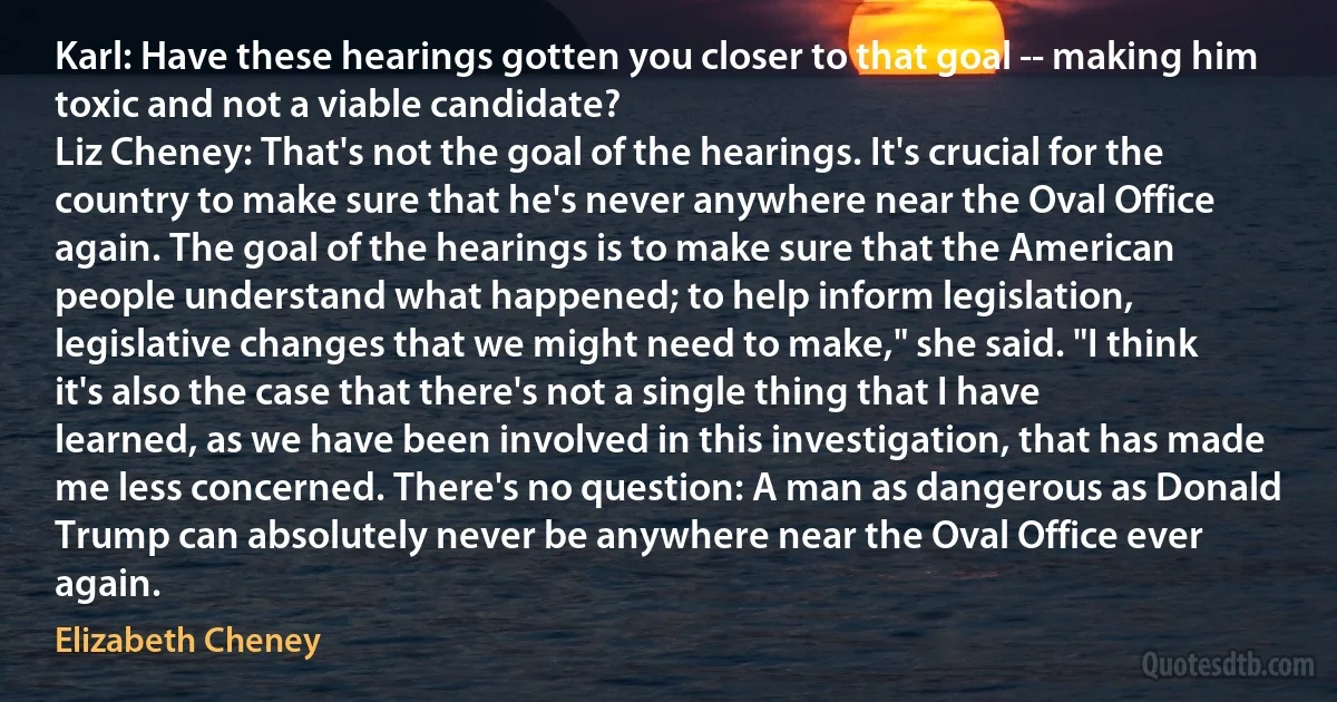 Karl: Have these hearings gotten you closer to that goal -- making him toxic and not a viable candidate?
Liz Cheney: That's not the goal of the hearings. It's crucial for the country to make sure that he's never anywhere near the Oval Office again. The goal of the hearings is to make sure that the American people understand what happened; to help inform legislation, legislative changes that we might need to make," she said. "I think it's also the case that there's not a single thing that I have learned, as we have been involved in this investigation, that has made me less concerned. There's no question: A man as dangerous as Donald Trump can absolutely never be anywhere near the Oval Office ever again. (Elizabeth Cheney)