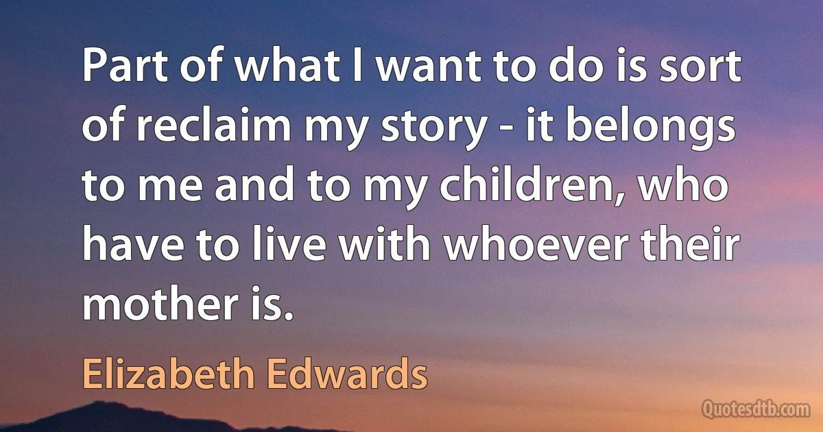 Part of what I want to do is sort of reclaim my story - it belongs to me and to my children, who have to live with whoever their mother is. (Elizabeth Edwards)