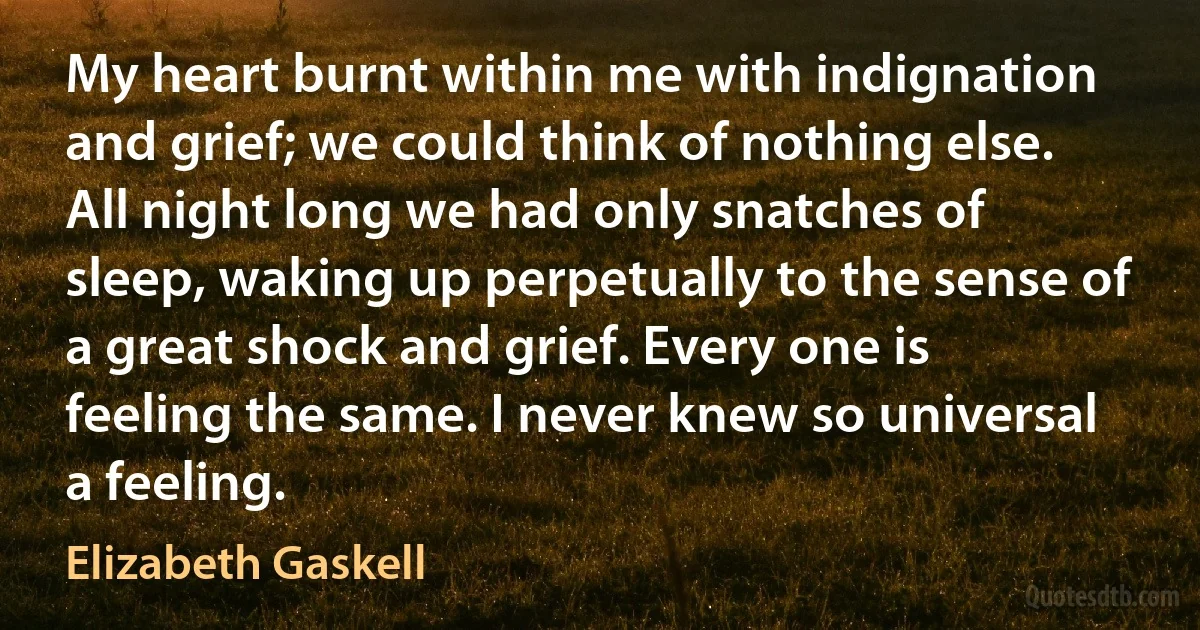 My heart burnt within me with indignation and grief; we could think of nothing else. All night long we had only snatches of sleep, waking up perpetually to the sense of a great shock and grief. Every one is feeling the same. I never knew so universal a feeling. (Elizabeth Gaskell)