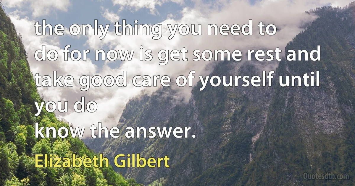 the only thing you need to
do for now is get some rest and take good care of yourself until you do
know the answer. (Elizabeth Gilbert)