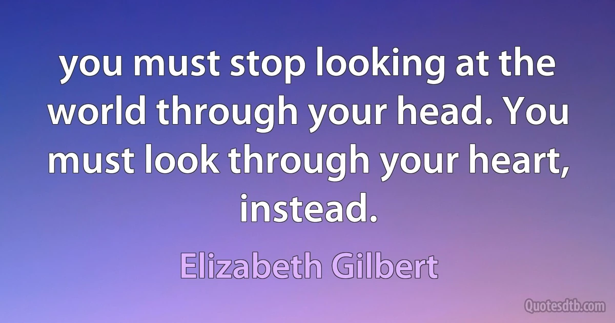 you must stop looking at the world through your head. You must look through your heart, instead. (Elizabeth Gilbert)