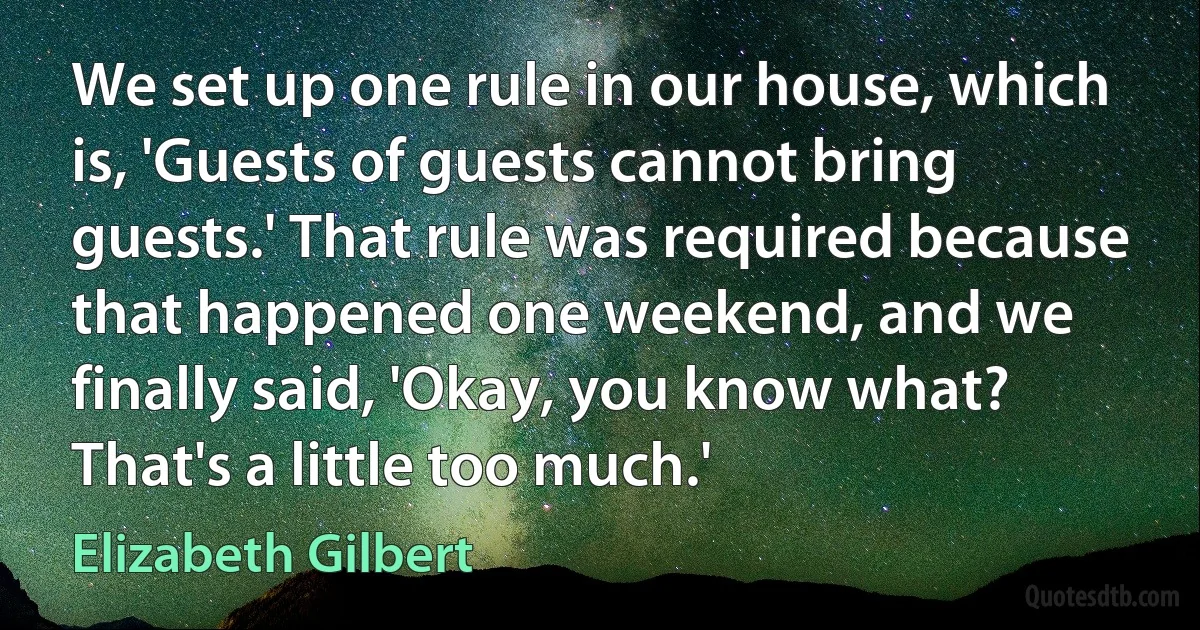 We set up one rule in our house, which is, 'Guests of guests cannot bring guests.' That rule was required because that happened one weekend, and we finally said, 'Okay, you know what? That's a little too much.' (Elizabeth Gilbert)