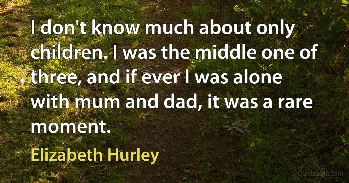 I don't know much about only children. I was the middle one of three, and if ever I was alone with mum and dad, it was a rare moment. (Elizabeth Hurley)