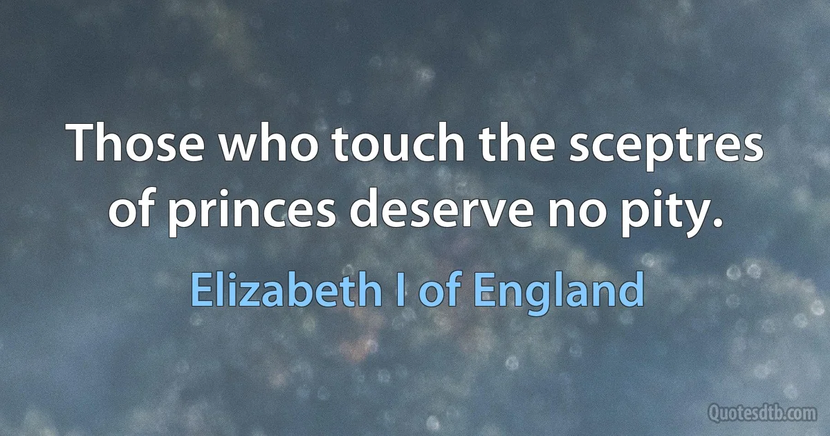 Those who touch the sceptres of princes deserve no pity. (Elizabeth I of England)