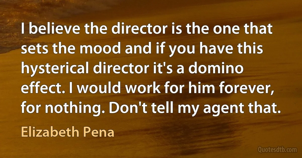 I believe the director is the one that sets the mood and if you have this hysterical director it's a domino effect. I would work for him forever, for nothing. Don't tell my agent that. (Elizabeth Pena)