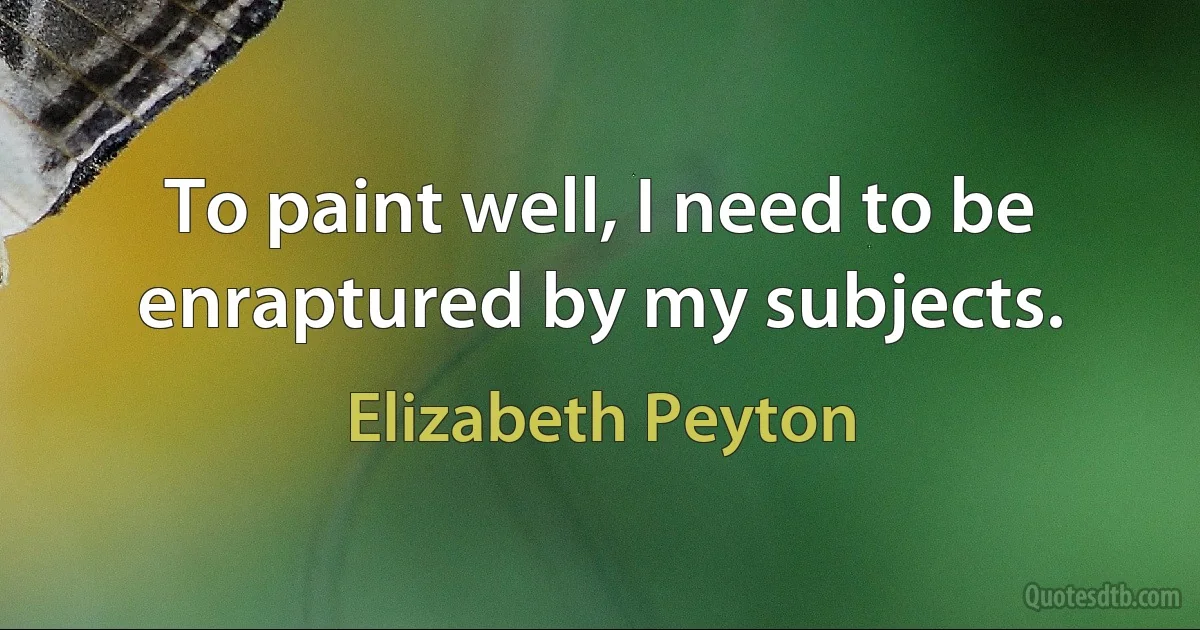 To paint well, I need to be enraptured by my subjects. (Elizabeth Peyton)