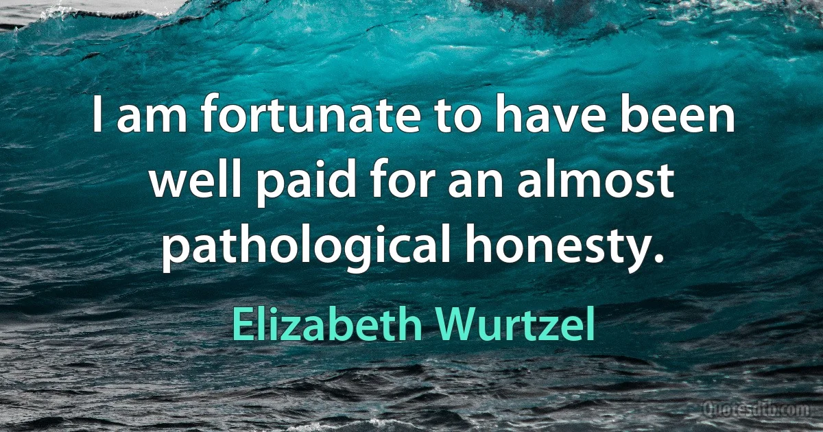 I am fortunate to have been well paid for an almost pathological honesty. (Elizabeth Wurtzel)