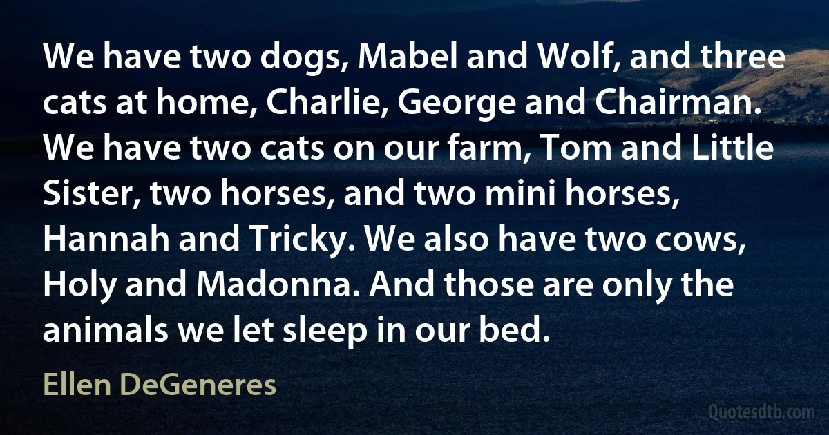 We have two dogs, Mabel and Wolf, and three cats at home, Charlie, George and Chairman. We have two cats on our farm, Tom and Little Sister, two horses, and two mini horses, Hannah and Tricky. We also have two cows, Holy and Madonna. And those are only the animals we let sleep in our bed. (Ellen DeGeneres)