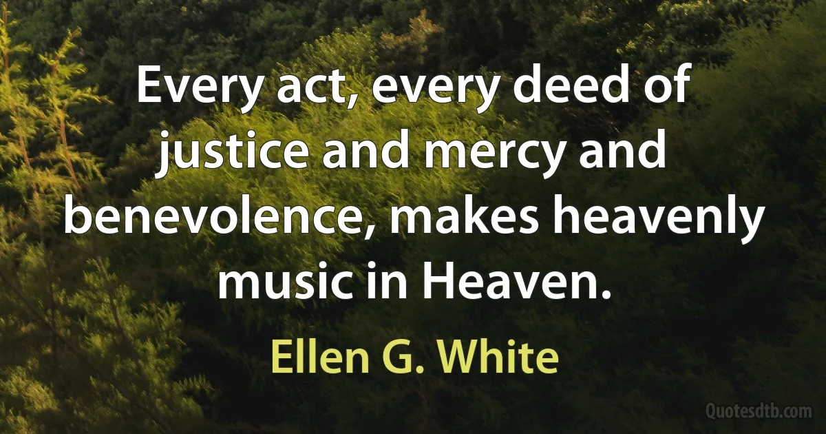 Every act, every deed of justice and mercy and benevolence, makes heavenly music in Heaven. (Ellen G. White)