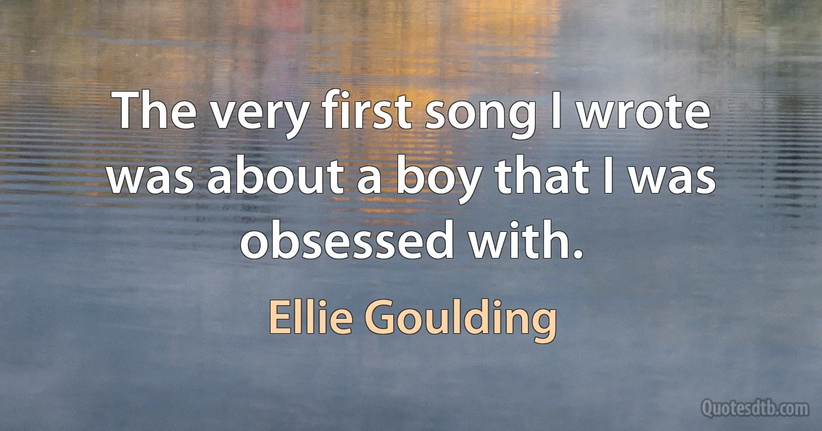 The very first song I wrote was about a boy that I was obsessed with. (Ellie Goulding)