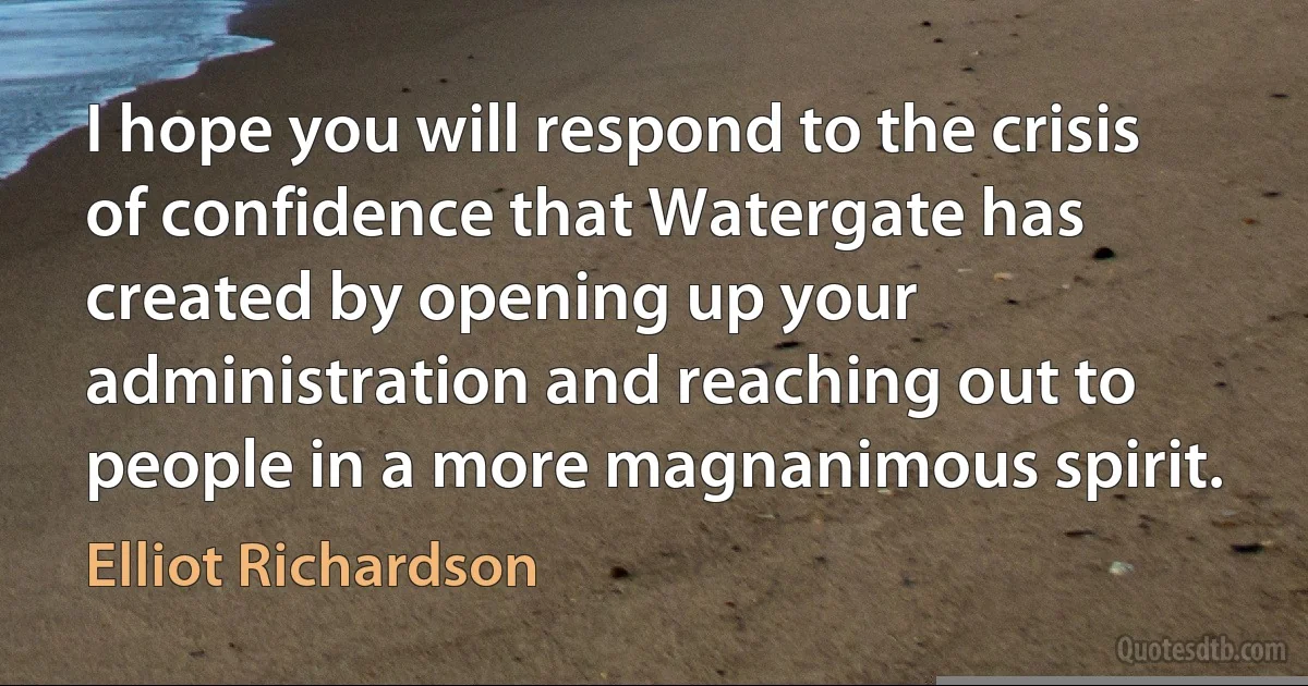 I hope you will respond to the crisis of confidence that Watergate has created by opening up your administration and reaching out to people in a more magnanimous spirit. (Elliot Richardson)