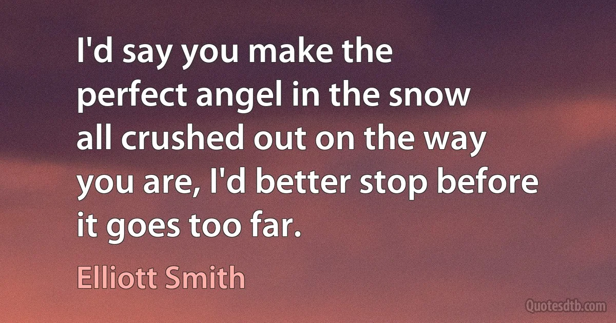 I'd say you make the
perfect angel in the snow
all crushed out on the way
you are, I'd better stop before
it goes too far. (Elliott Smith)