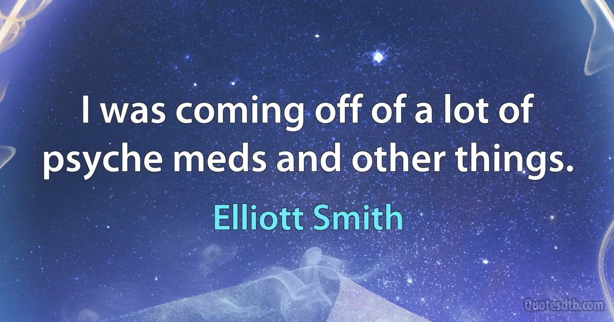 I was coming off of a lot of psyche meds and other things. (Elliott Smith)