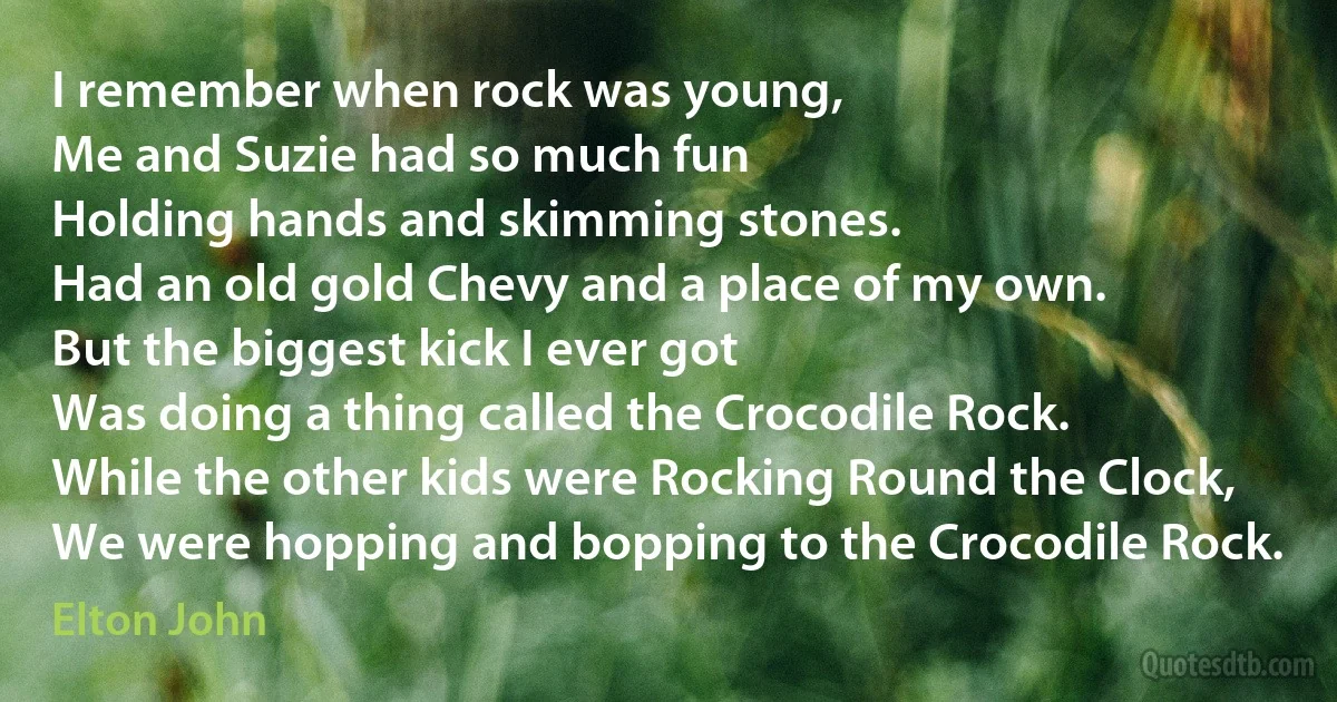 I remember when rock was young,
Me and Suzie had so much fun
Holding hands and skimming stones.
Had an old gold Chevy and a place of my own.
But the biggest kick I ever got
Was doing a thing called the Crocodile Rock.
While the other kids were Rocking Round the Clock,
We were hopping and bopping to the Crocodile Rock. (Elton John)