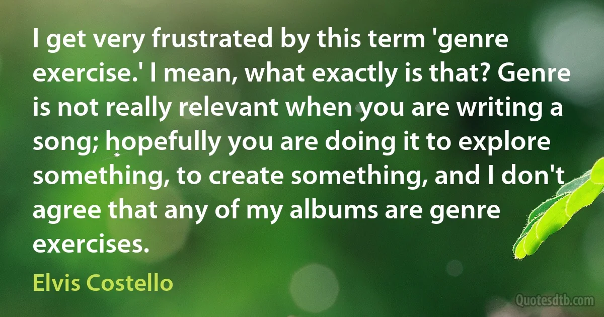 I get very frustrated by this term 'genre exercise.' I mean, what exactly is that? Genre is not really relevant when you are writing a song; hopefully you are doing it to explore something, to create something, and I don't agree that any of my albums are genre exercises. (Elvis Costello)