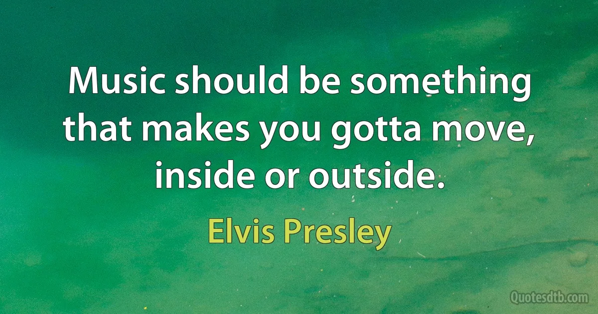 Music should be something that makes you gotta move, inside or outside. (Elvis Presley)