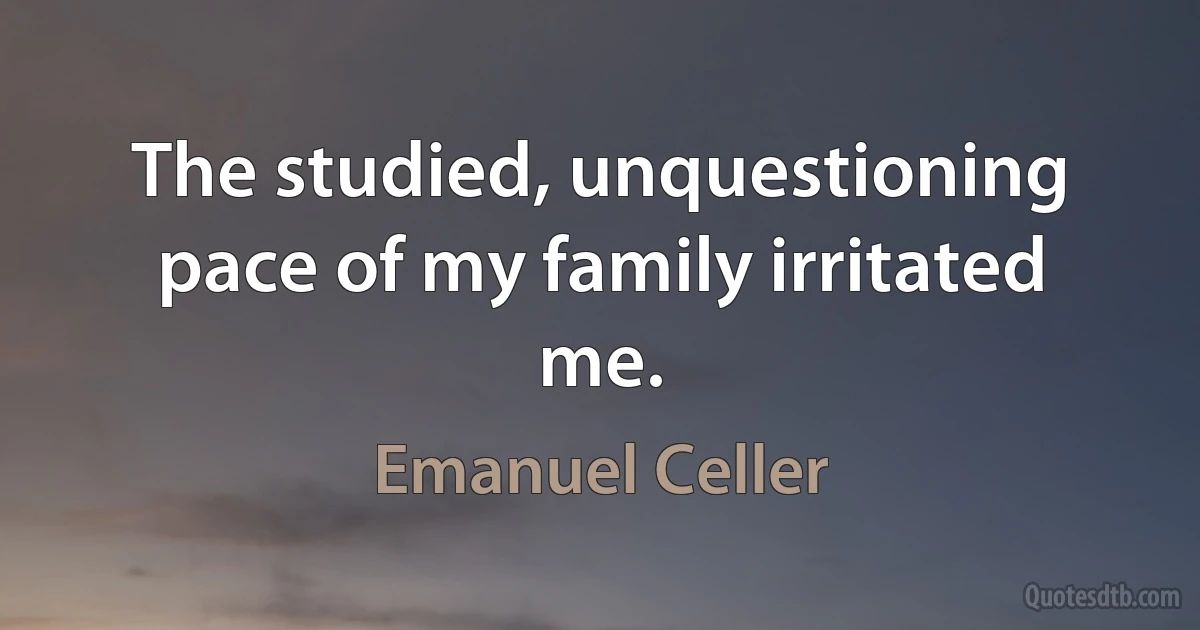 The studied, unquestioning pace of my family irritated me. (Emanuel Celler)