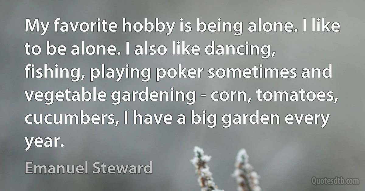 My favorite hobby is being alone. I like to be alone. I also like dancing, fishing, playing poker sometimes and vegetable gardening - corn, tomatoes, cucumbers, I have a big garden every year. (Emanuel Steward)