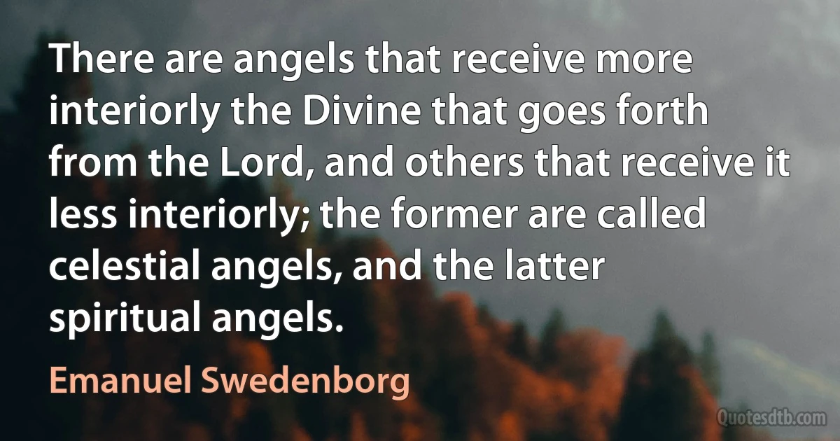 There are angels that receive more interiorly the Divine that goes forth from the Lord, and others that receive it less interiorly; the former are called celestial angels, and the latter spiritual angels. (Emanuel Swedenborg)