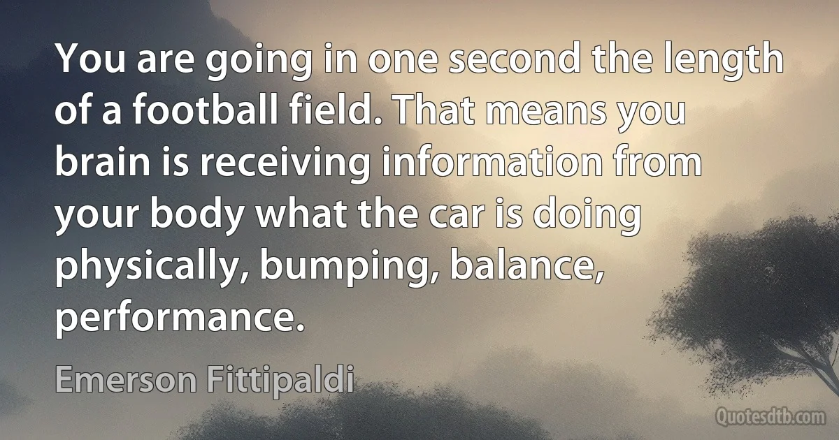 You are going in one second the length of a football field. That means you brain is receiving information from your body what the car is doing physically, bumping, balance, performance. (Emerson Fittipaldi)