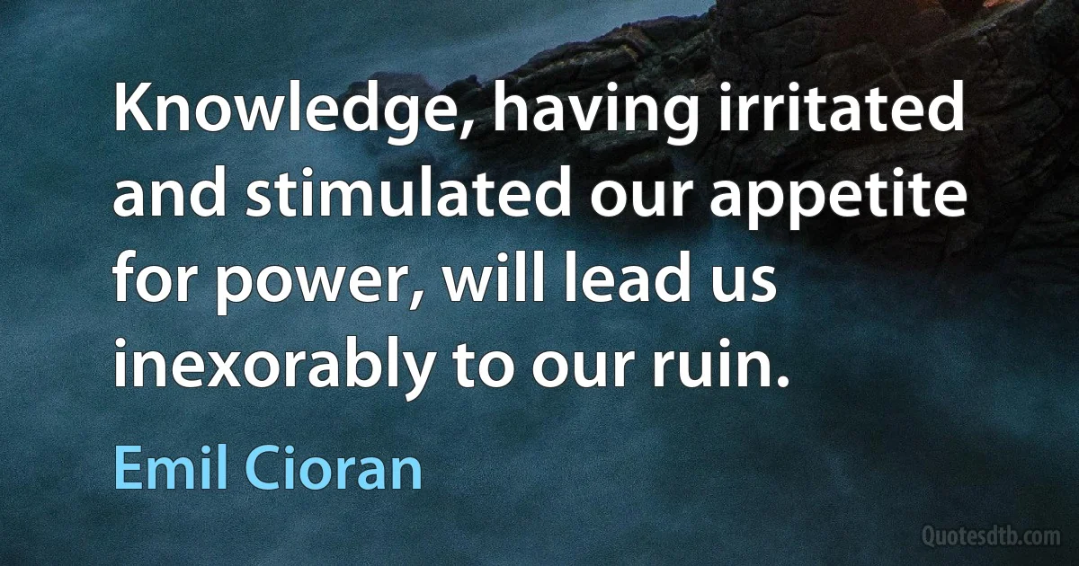 Knowledge, having irritated and stimulated our appetite for power, will lead us inexorably to our ruin. (Emil Cioran)