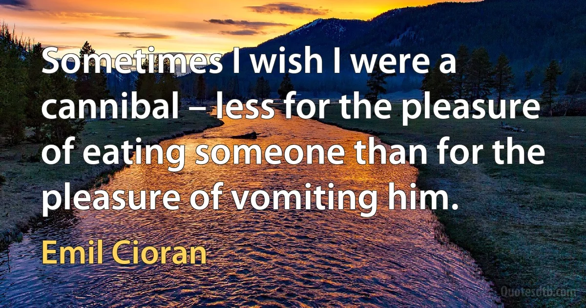 Sometimes I wish I were a cannibal – less for the pleasure of eating someone than for the pleasure of vomiting him. (Emil Cioran)