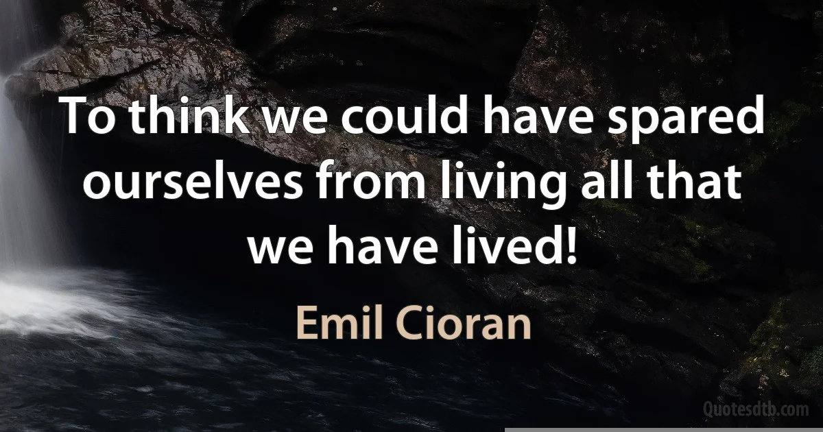 To think we could have spared ourselves from living all that we have lived! (Emil Cioran)