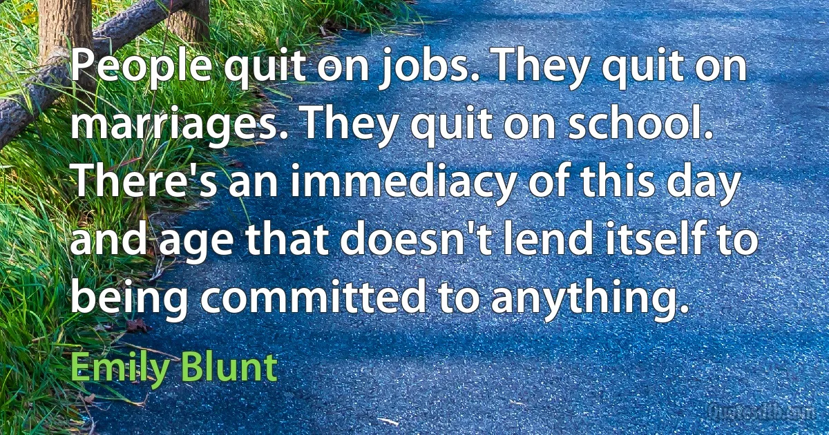 People quit on jobs. They quit on marriages. They quit on school. There's an immediacy of this day and age that doesn't lend itself to being committed to anything. (Emily Blunt)