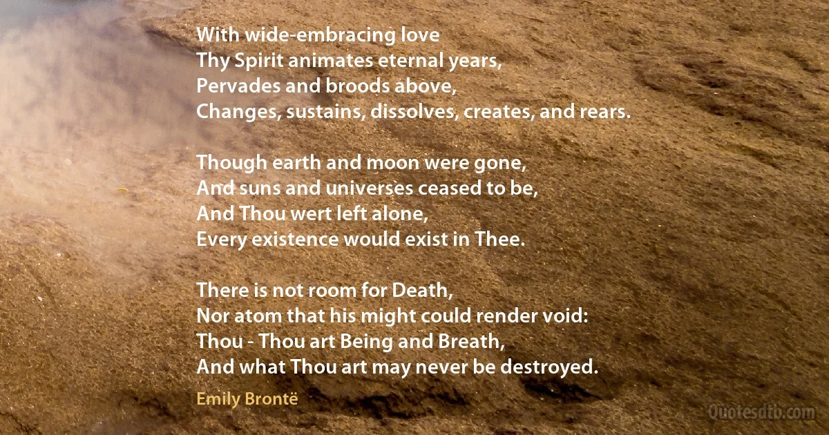 With wide-embracing love
Thy Spirit animates eternal years,
Pervades and broods above,
Changes, sustains, dissolves, creates, and rears.

Though earth and moon were gone,
And suns and universes ceased to be,
And Thou wert left alone,
Every existence would exist in Thee.

There is not room for Death,
Nor atom that his might could render void:
Thou - Thou art Being and Breath,
And what Thou art may never be destroyed. (Emily Brontë)