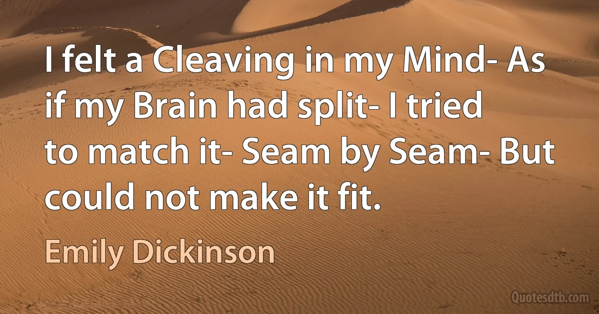 I felt a Cleaving in my Mind- As if my Brain had split- I tried to match it- Seam by Seam- But could not make it fit. (Emily Dickinson)