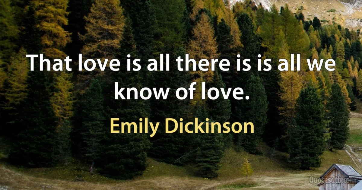 That love is all there is is all we know of love. (Emily Dickinson)