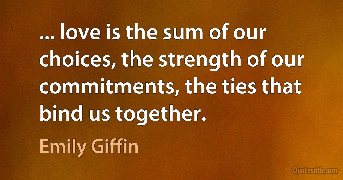 ... love is the sum of our choices, the strength of our commitments, the ties that bind us together. (Emily Giffin)