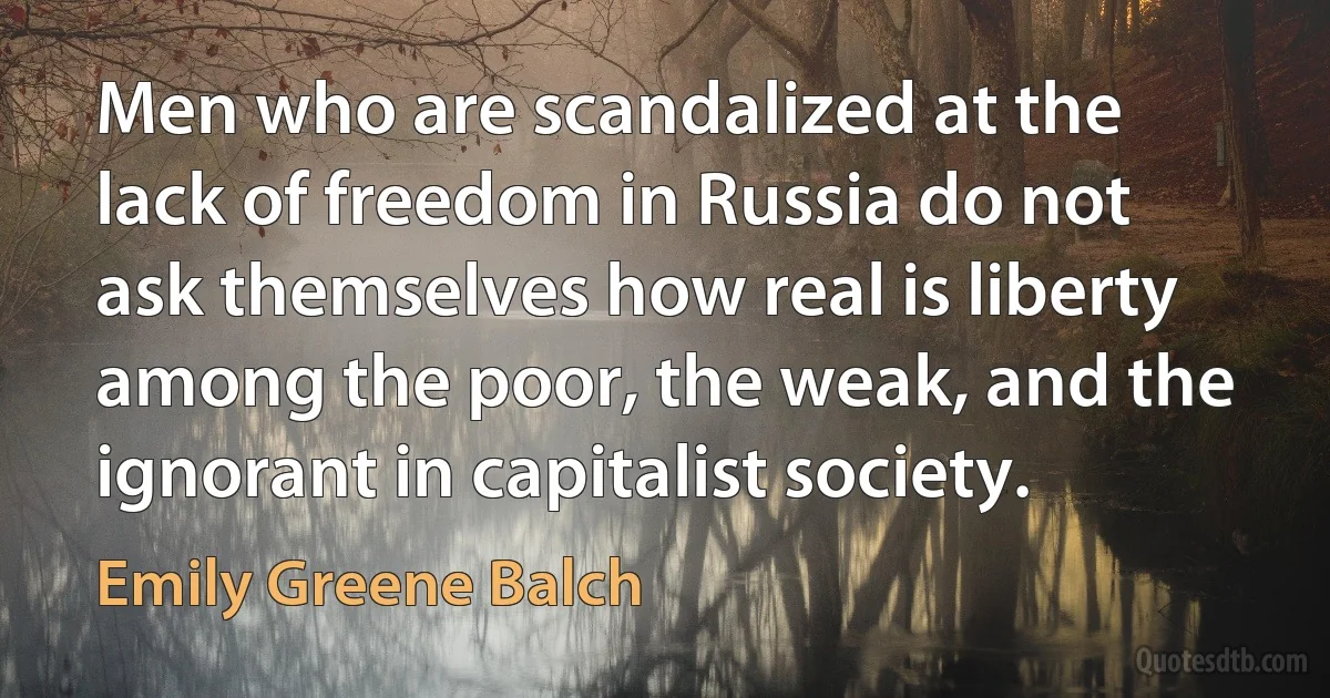 Men who are scandalized at the lack of freedom in Russia do not ask themselves how real is liberty among the poor, the weak, and the ignorant in capitalist society. (Emily Greene Balch)