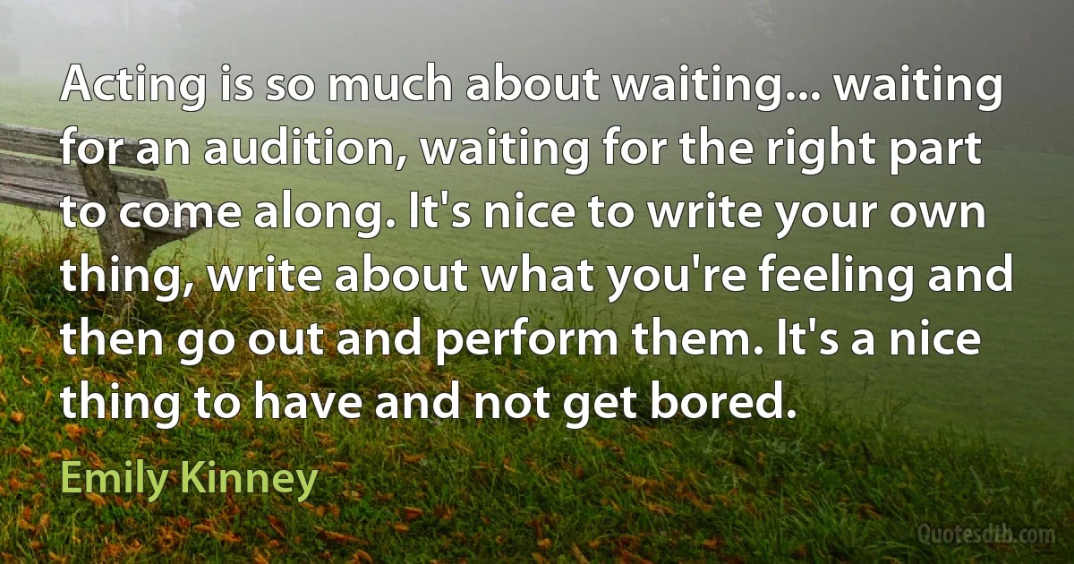 Acting is so much about waiting... waiting for an audition, waiting for the right part to come along. It's nice to write your own thing, write about what you're feeling and then go out and perform them. It's a nice thing to have and not get bored. (Emily Kinney)