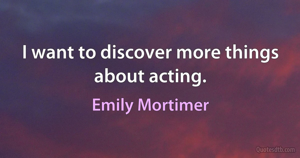 I want to discover more things about acting. (Emily Mortimer)