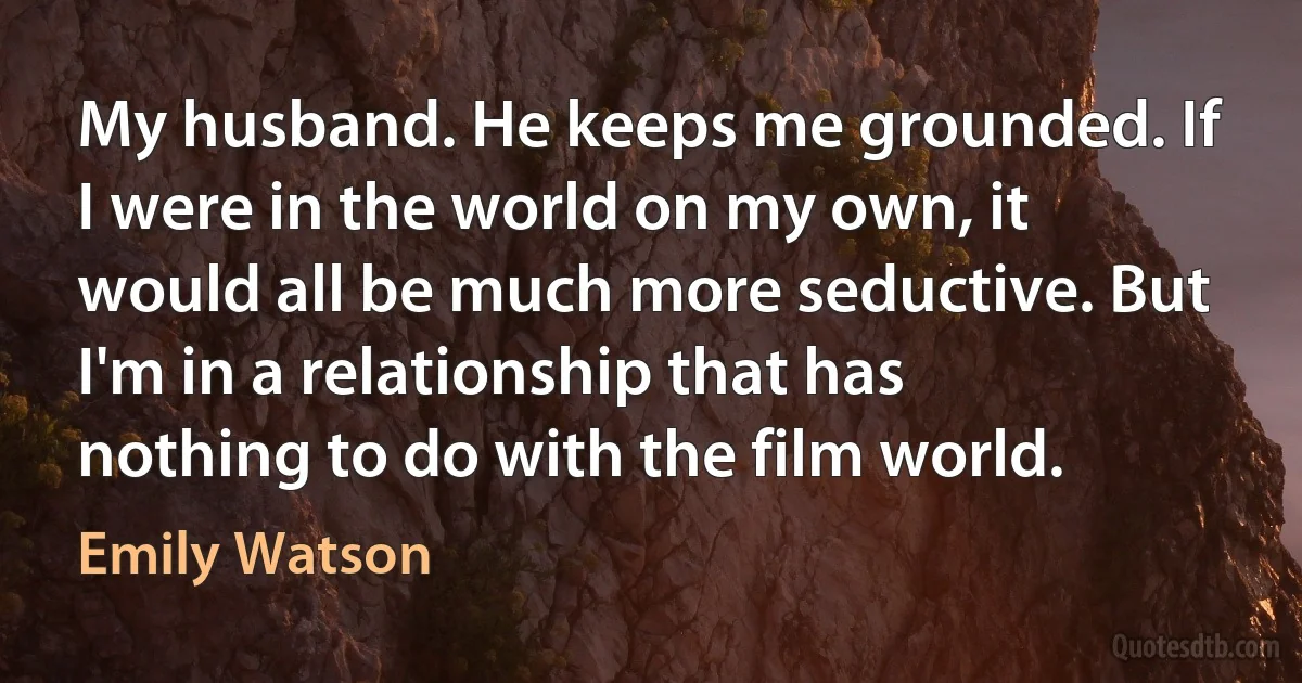 My husband. He keeps me grounded. If I were in the world on my own, it would all be much more seductive. But I'm in a relationship that has nothing to do with the film world. (Emily Watson)