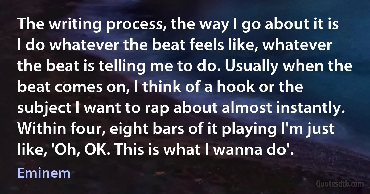 The writing process, the way I go about it is I do whatever the beat feels like, whatever the beat is telling me to do. Usually when the beat comes on, I think of a hook or the subject I want to rap about almost instantly. Within four, eight bars of it playing I'm just like, 'Oh, OK. This is what I wanna do'. (Eminem)