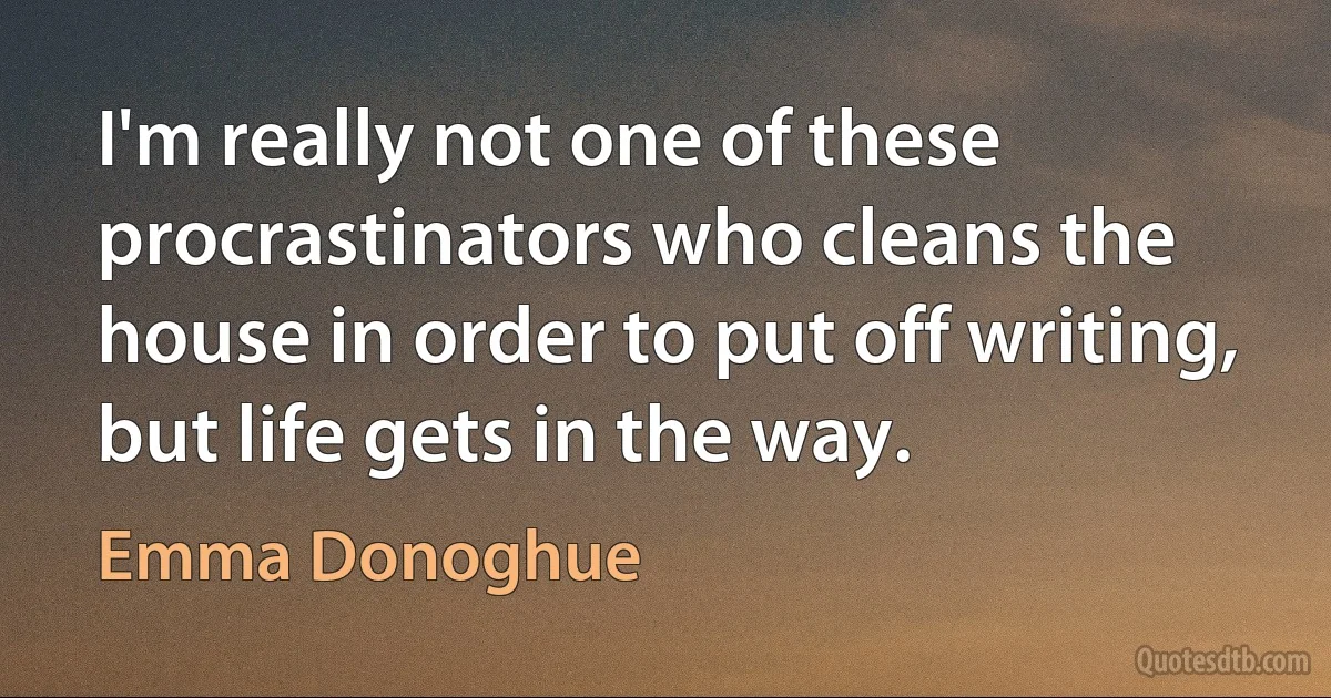 I'm really not one of these procrastinators who cleans the house in order to put off writing, but life gets in the way. (Emma Donoghue)