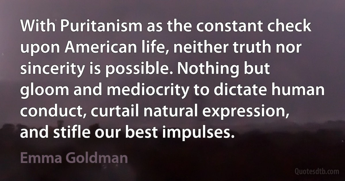 With Puritanism as the constant check upon American life, neither truth nor sincerity is possible. Nothing but gloom and mediocrity to dictate human conduct, curtail natural expression, and stifle our best impulses. (Emma Goldman)