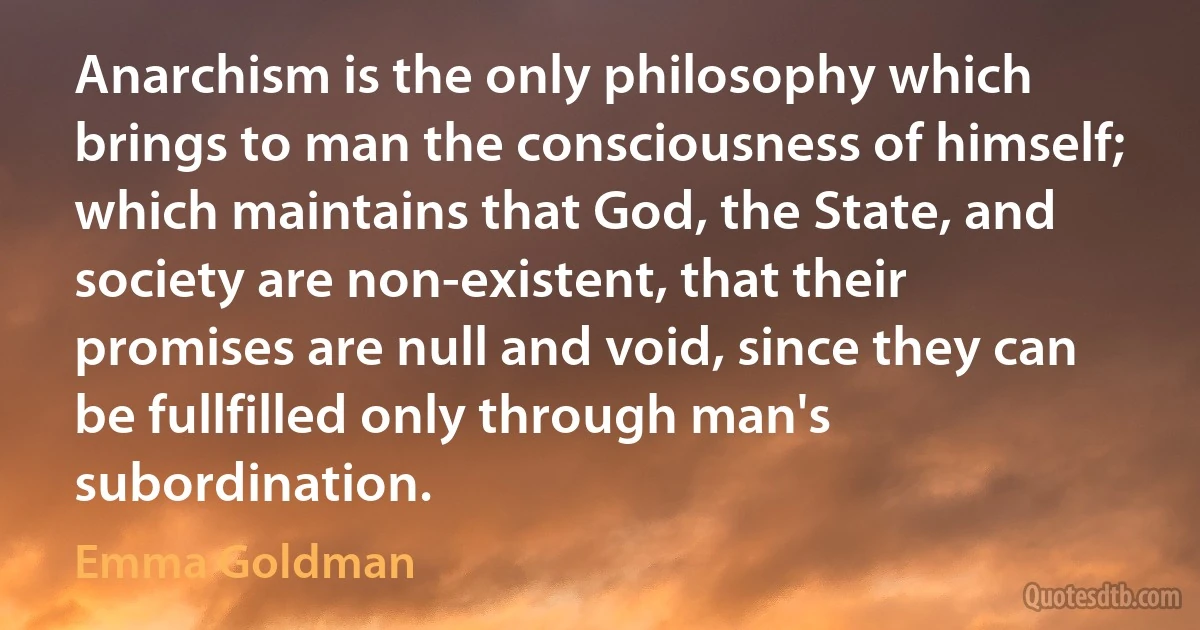 Anarchism is the only philosophy which brings to man the consciousness of himself; which maintains that God, the State, and society are non-existent, that their promises are null and void, since they can be fullfilled only through man's subordination. (Emma Goldman)