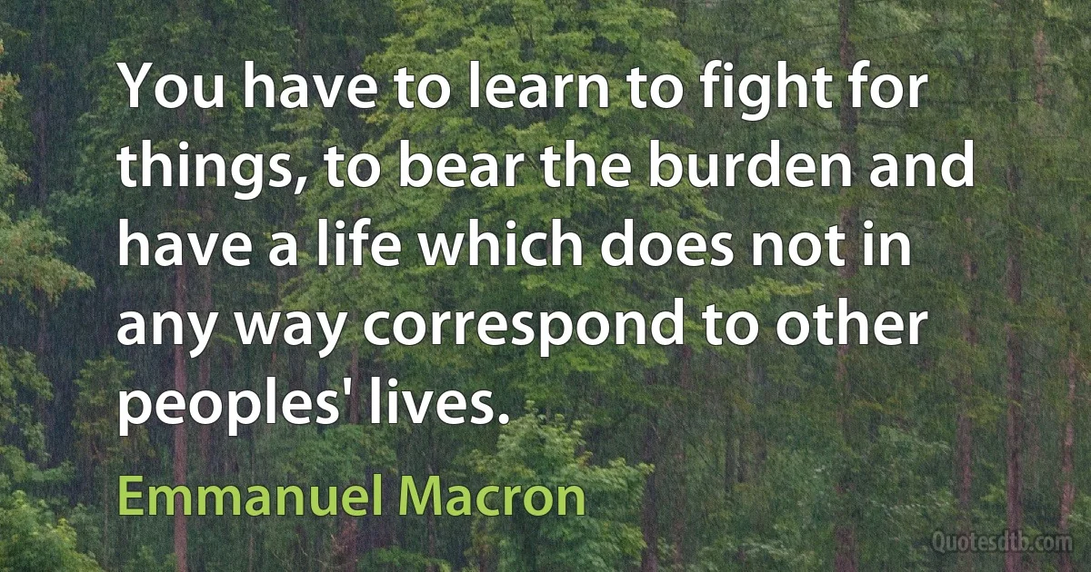 You have to learn to fight for things, to bear the burden and have a life which does not in any way correspond to other peoples' lives. (Emmanuel Macron)