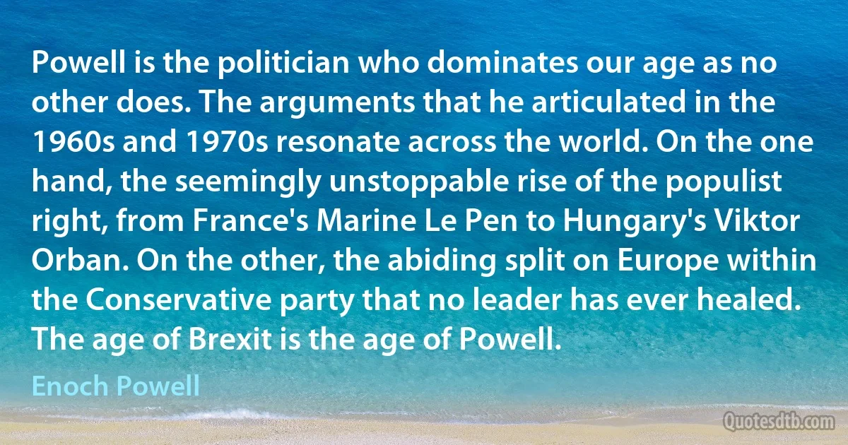 Powell is the politician who dominates our age as no other does. The arguments that he articulated in the 1960s and 1970s resonate across the world. On the one hand, the seemingly unstoppable rise of the populist right, from France's Marine Le Pen to Hungary's Viktor Orban. On the other, the abiding split on Europe within the Conservative party that no leader has ever healed. The age of Brexit is the age of Powell. (Enoch Powell)