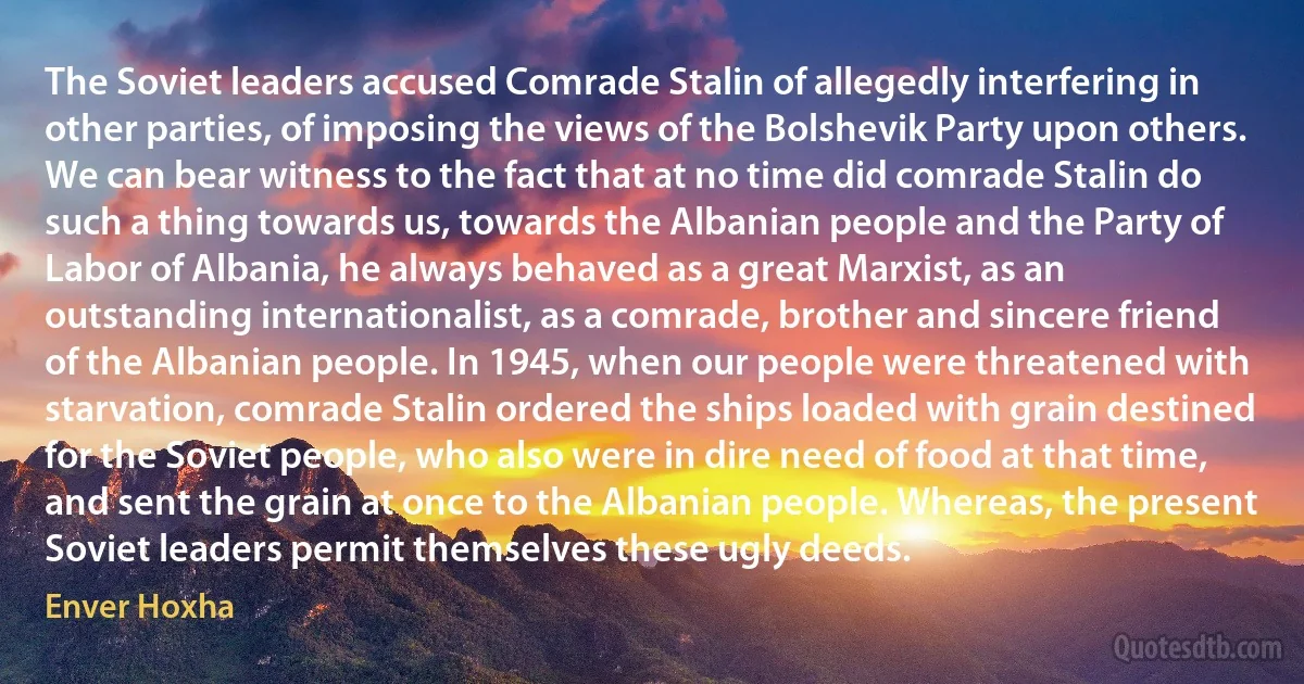 The Soviet leaders accused Comrade Stalin of allegedly interfering in other parties, of imposing the views of the Bolshevik Party upon others. We can bear witness to the fact that at no time did comrade Stalin do such a thing towards us, towards the Albanian people and the Party of Labor of Albania, he always behaved as a great Marxist, as an outstanding internationalist, as a comrade, brother and sincere friend of the Albanian people. In 1945, when our people were threatened with starvation, comrade Stalin ordered the ships loaded with grain destined for the Soviet people, who also were in dire need of food at that time, and sent the grain at once to the Albanian people. Whereas, the present Soviet leaders permit themselves these ugly deeds. (Enver Hoxha)