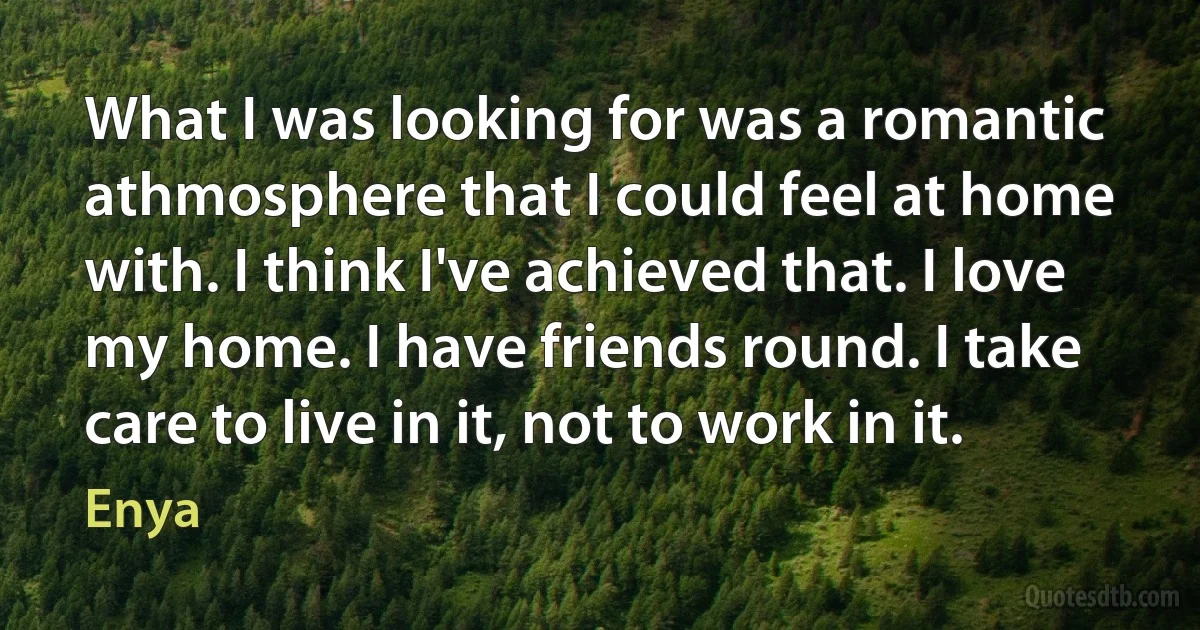 What I was looking for was a romantic athmosphere that I could feel at home with. I think I've achieved that. I love my home. I have friends round. I take care to live in it, not to work in it. (Enya)