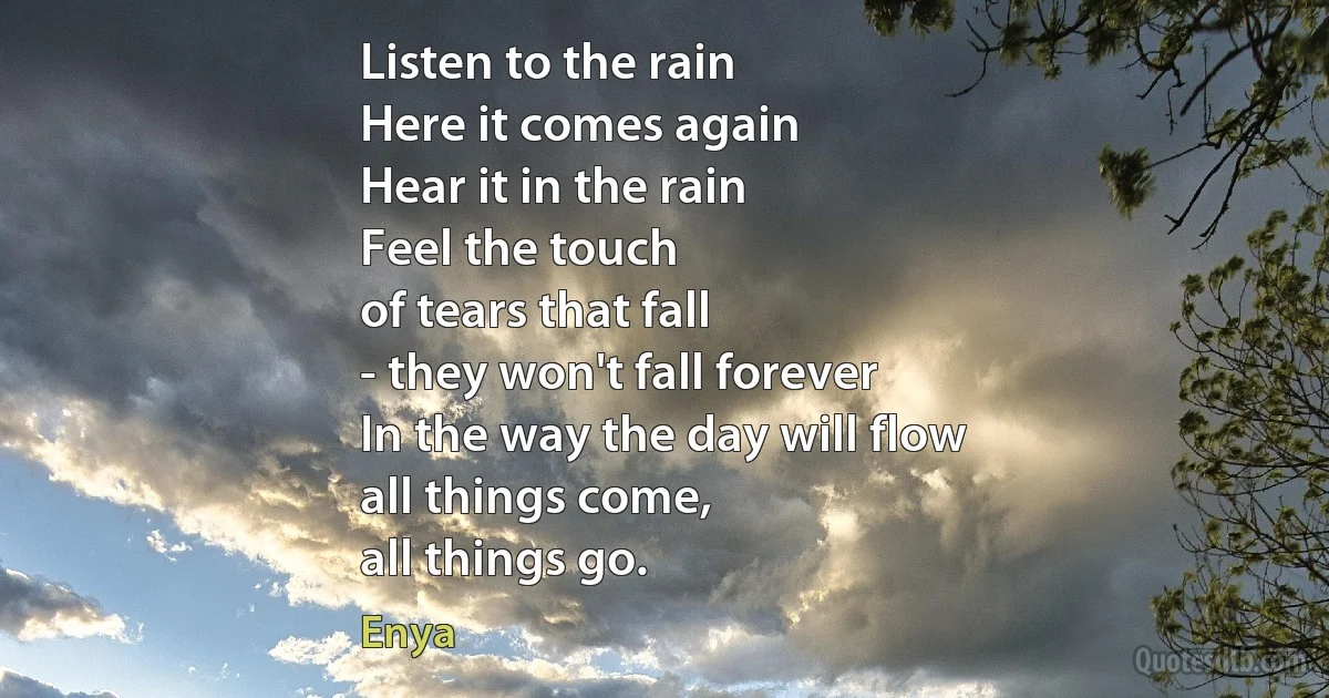 Listen to the rain
Here it comes again
Hear it in the rain
Feel the touch
of tears that fall
- they won't fall forever
In the way the day will flow
all things come,
all things go. (Enya)